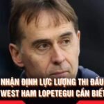 Nhận Định Lực Lượng Thi Đấu West Ham Lopetegui Cần Biết